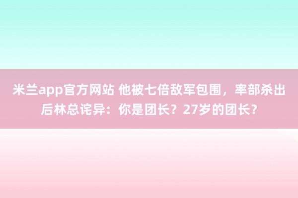 米兰app官方网站 他被七倍敌军包围，率部杀出后林总诧异：你是团长？27岁的团长？