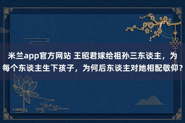 米兰app官方网站 王昭君嫁给祖孙三东谈主，为每个东谈主生下孩子，为何后东谈主对她相配敬仰？