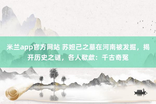 米兰app官方网站 苏妲己之墓在河南被发掘，揭开历史之谜，各人欷歔：千古奇冤