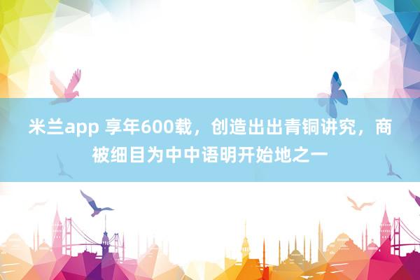 米兰app 享年600载，创造出出青铜讲究，商被细目为中中语明开始地之一