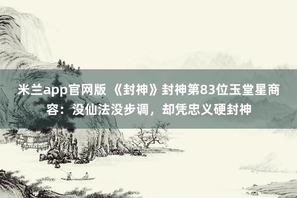 米兰app官网版 《封神》封神第83位玉堂星商容：没仙法没步调，却凭忠义硬封神