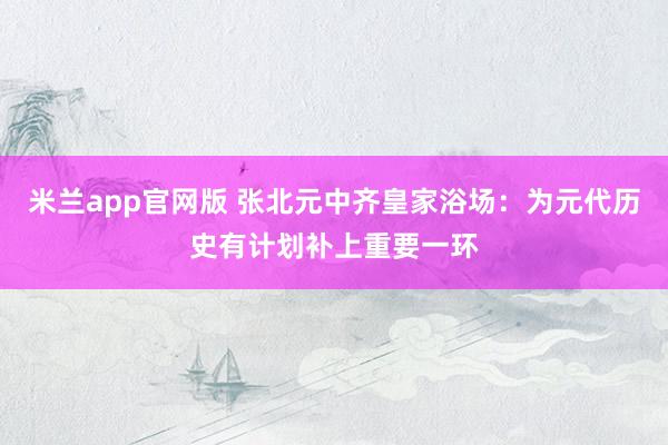 米兰app官网版 张北元中齐皇家浴场：为元代历史有计划补上重要一环