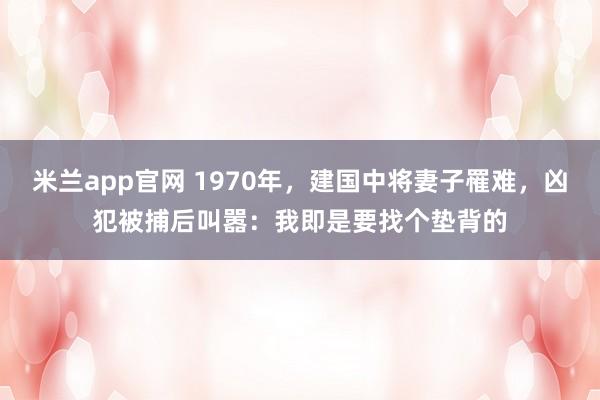 米兰app官网 1970年，建国中将妻子罹难，凶犯被捕后叫嚣：我即是要找个垫背的