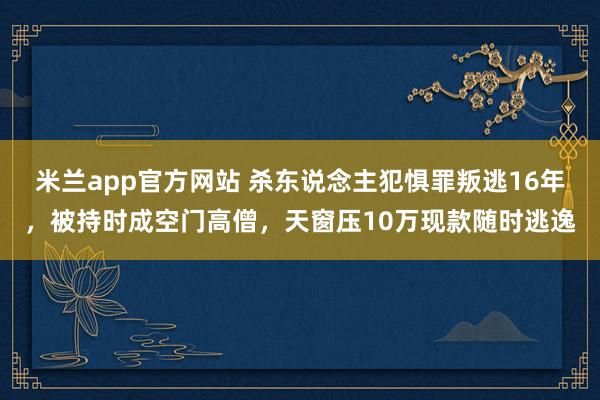 米兰app官方网站 杀东说念主犯惧罪叛逃16年，被持时成空门高僧，天窗压10万现款随时逃逸