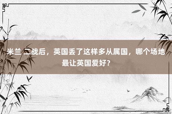 米兰 二战后，英国丢了这样多从属国，哪个场地最让英国爱好？