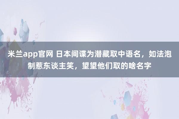 米兰app官网 日本间谍为潜藏取中语名，如法泡制惹东谈主笑，望望他们取的啥名字