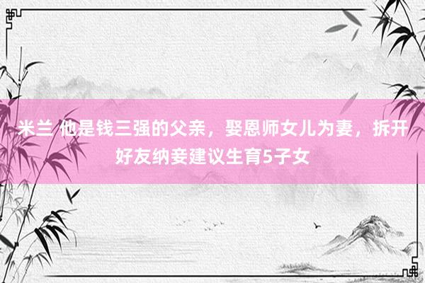 米兰 他是钱三强的父亲，娶恩师女儿为妻，拆开好友纳妾建议生育5子女