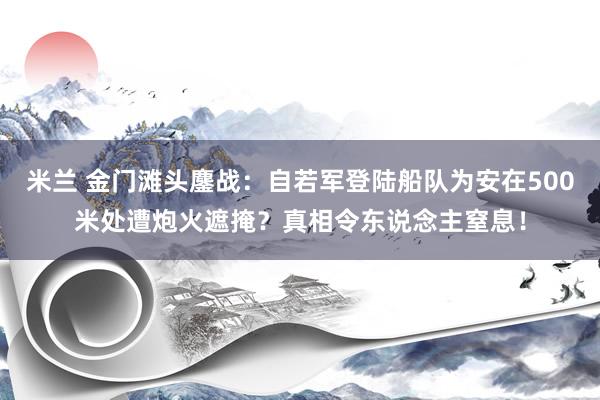 米兰 金门滩头鏖战：自若军登陆船队为安在500米处遭炮火遮掩？真相令东说念主窒息！