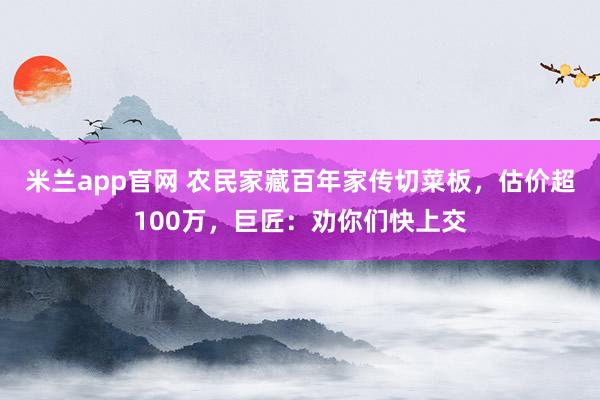 米兰app官网 农民家藏百年家传切菜板，估价超100万，巨匠：劝你们快上交