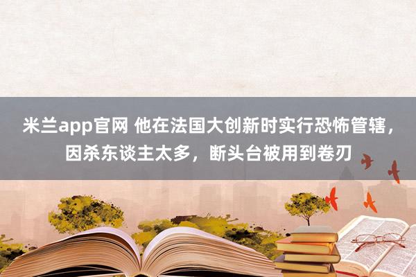 米兰app官网 他在法国大创新时实行恐怖管辖，因杀东谈主太多，断头台被用到卷刃