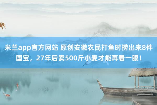 米兰app官方网站 原创安徽农民打鱼时捞出来8件国宝，27年后卖500斤小麦才能再看一眼！
