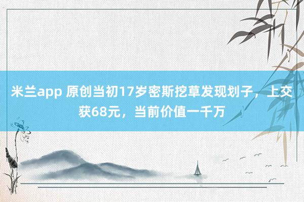 米兰app 原创当初17岁密斯挖草发现划子，上交获68元，当前价值一千万