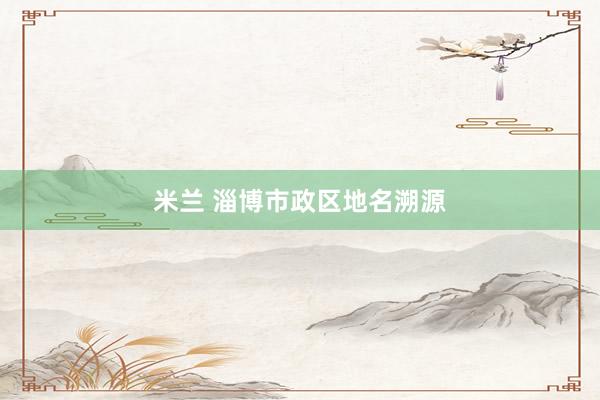 米兰 淄博市政区地名溯源