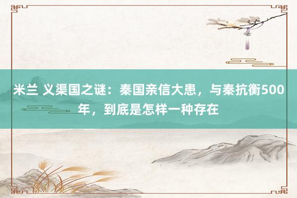米兰 义渠国之谜：秦国亲信大患，与秦抗衡500年，到底是怎样一种存在