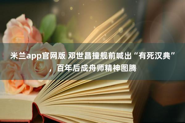 米兰app官网版 邓世昌撞舰前喊出“有死汉典”，百年后成舟师精神图腾