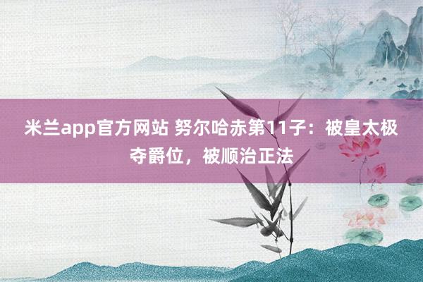 米兰app官方网站 努尔哈赤第11子：被皇太极夺爵位，被顺治正法