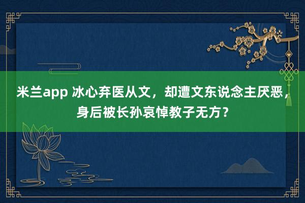 米兰app 冰心弃医从文，却遭文东说念主厌恶，身后被长孙哀悼教子无方？
