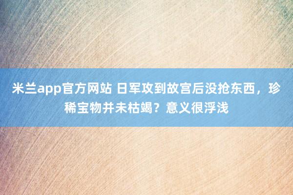 米兰app官方网站 日军攻到故宫后没抢东西，珍稀宝物并未枯竭？意义很浮浅