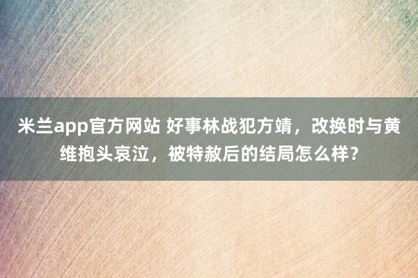 米兰app官方网站 好事林战犯方靖，改换时与黄维抱头哀泣，被特赦后的结局怎么样？