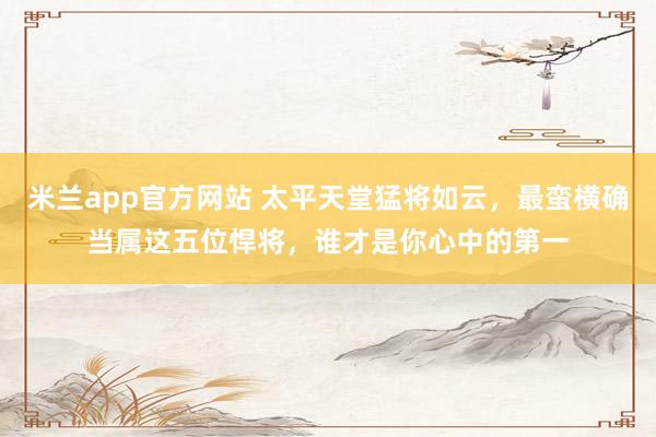 米兰app官方网站 太平天堂猛将如云，最蛮横确当属这五位悍将，谁才是你心中的第一