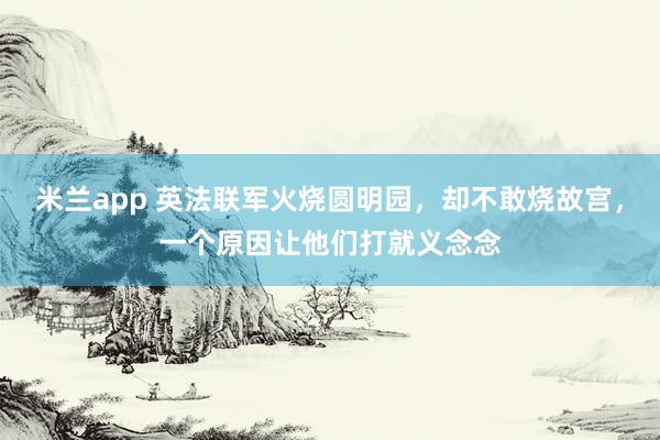 米兰app 英法联军火烧圆明园，却不敢烧故宫，一个原因让他们打就义念念
