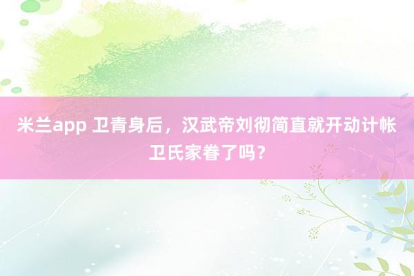 米兰app 卫青身后，汉武帝刘彻简直就开动计帐卫氏家眷了吗？