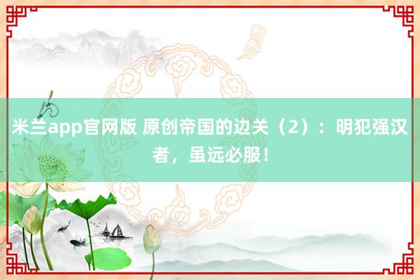 米兰app官网版 原创帝国的边关（2）：明犯强汉者，虽远必服！