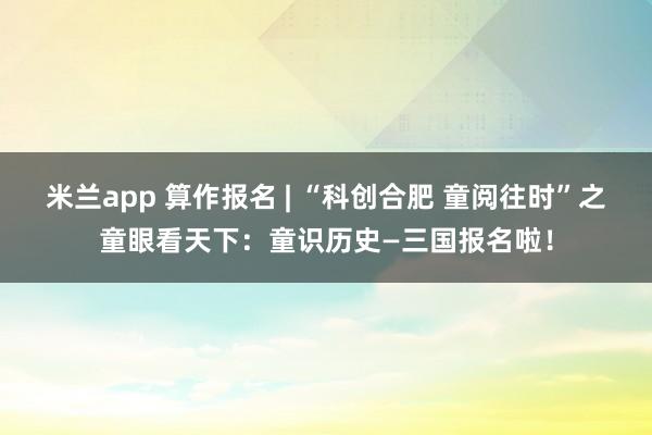 米兰app 算作报名 | “科创合肥 童阅往时”之童眼看天下：童识历史—三国报名啦！
