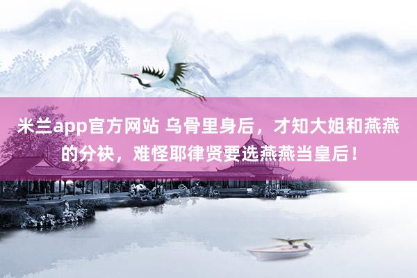 米兰app官方网站 乌骨里身后，才知大姐和燕燕的分袂，难怪耶律贤要选燕燕当皇后！