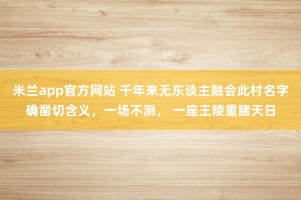 米兰app官方网站 千年来无东谈主融会此村名字确凿切含义，一场不测， 一座王陵重睹天日