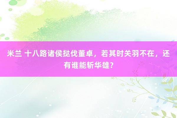 米兰 十八路诸侯挞伐董卓，若其时关羽不在，还有谁能斩华雄？