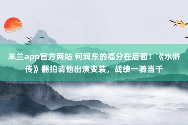 米兰app官方网站 何润东的福分在后面！《水浒传》翻拍请他出演变装，战绩一骑当千