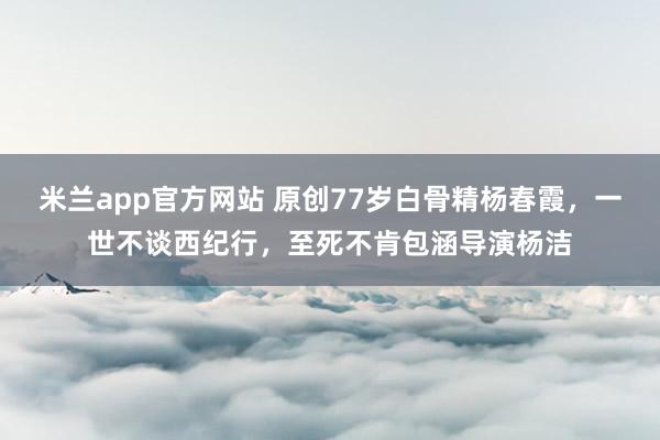 米兰app官方网站 原创77岁白骨精杨春霞，一世不谈西纪行，至死不肯包涵导演杨洁