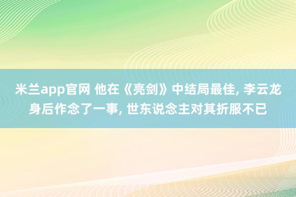 米兰app官网 他在《亮剑》中结局最佳， 李云龙身后作念了一事， 世东说念主对其折服不已