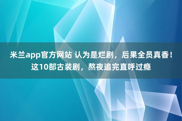 米兰app官方网站 认为是烂剧，后果全员真香！这10部古装剧，熬夜追完直呼过瘾
