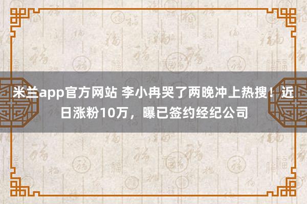 米兰app官方网站 李小冉哭了两晚冲上热搜！近日涨粉10万，曝已签约经纪公司