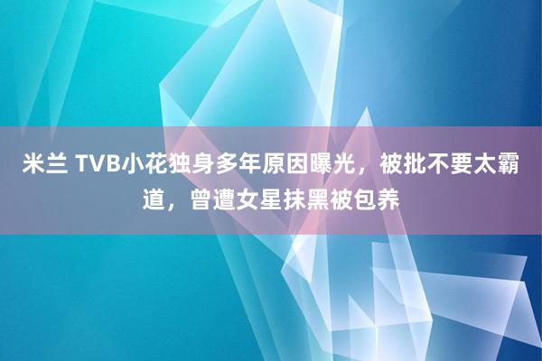 米兰 TVB小花独身多年原因曝光，被批不要太霸道，曾遭女星抹黑被包养
