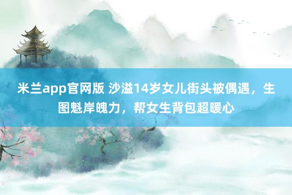 米兰app官网版 沙溢14岁女儿街头被偶遇，生图魁岸魄力，帮女生背包超暖心