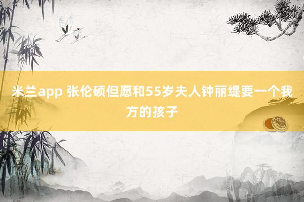 米兰app 张伦硕但愿和55岁夫人钟丽缇要一个我方的孩子