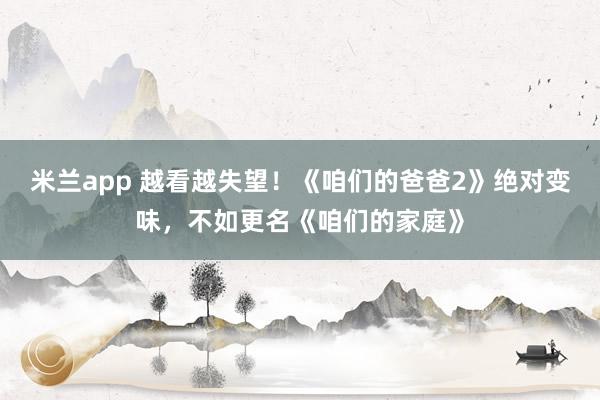 米兰app 越看越失望！《咱们的爸爸2》绝对变味，不如更名《咱们的家庭》