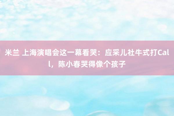 米兰 上海演唱会这一幕看哭：应采儿社牛式打Call，陈小春哭得像个孩子