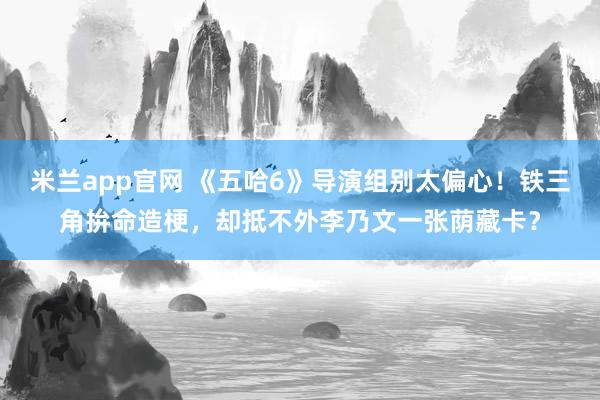 米兰app官网 《五哈6》导演组别太偏心！铁三角拚命造梗，却抵不外李乃文一张荫藏卡？