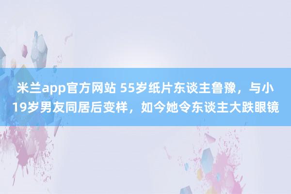 米兰app官方网站 55岁纸片东谈主鲁豫，与小19岁男友同居后变样，如今她令东谈主大跌眼镜