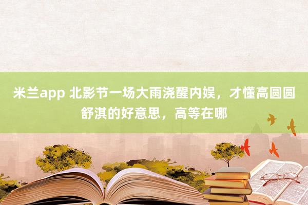 米兰app 北影节一场大雨浇醒内娱，才懂高圆圆舒淇的好意思，高等在哪