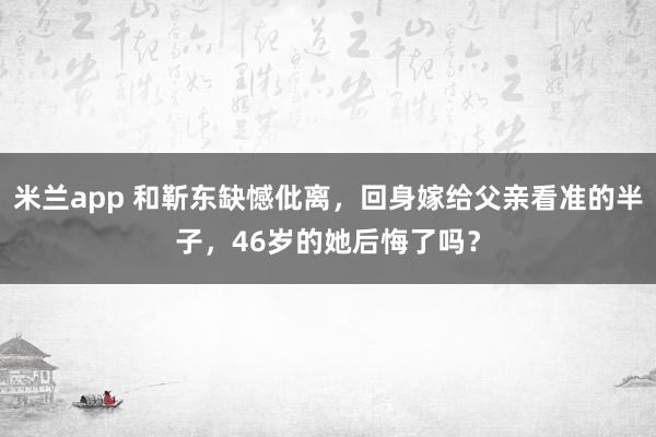 米兰app 和靳东缺憾仳离，回身嫁给父亲看准的半子，46岁的她后悔了吗？