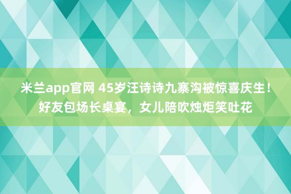 米兰app官网 45岁汪诗诗九寨沟被惊喜庆生！好友包场长桌宴，女儿陪吹烛炬笑吐花
