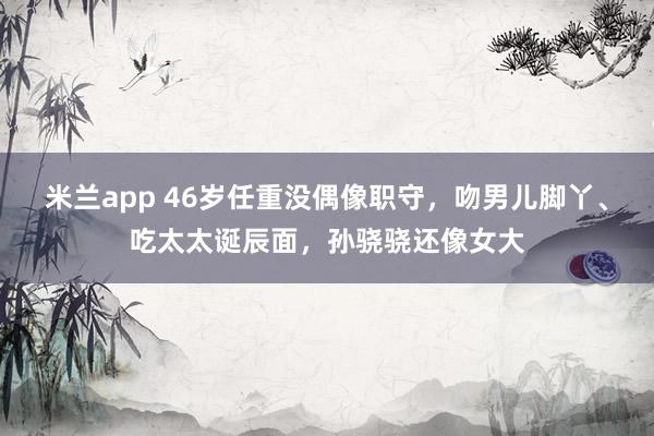 米兰app 46岁任重没偶像职守，吻男儿脚丫、吃太太诞辰面，孙骁骁还像女大
