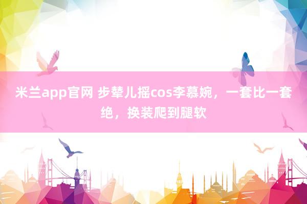 米兰app官网 步辇儿摇cos李慕婉，一套比一套绝，换装爬到腿软