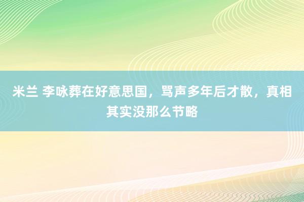 米兰 李咏葬在好意思国，骂声多年后才散，真相其实没那么节略