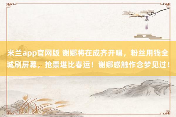米兰app官网版 谢娜将在成齐开唱，粉丝用钱全城刷屏幕，抢票堪比春运！谢娜感触作念梦见过！
